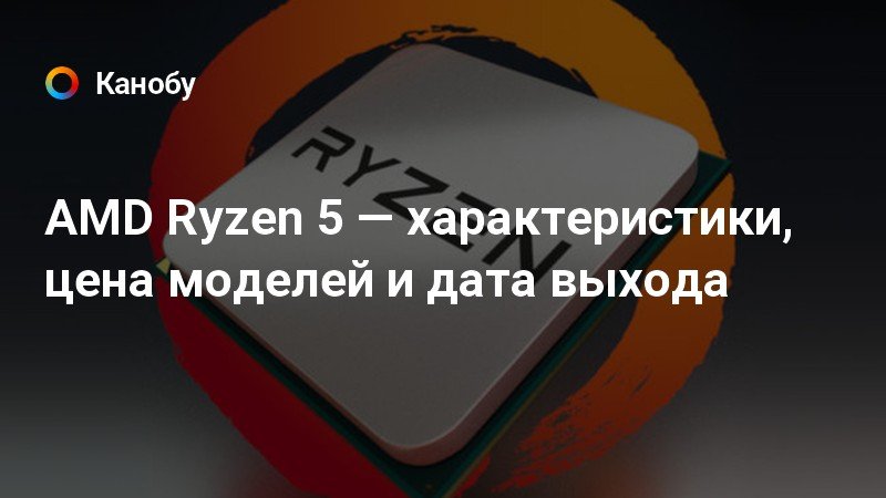AMD Ryzen 5 — характеристики, цена моделей и дата выхода | Канобу